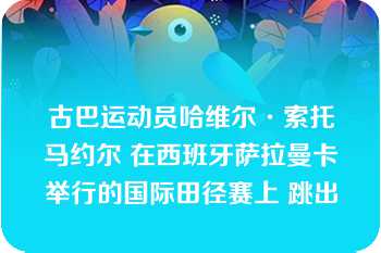 古巴运动员哈维尔·索托马约尔 在西班牙萨拉曼卡举行的国际田径赛上 跳出