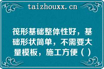 筏形基础整体性好，基础形状简单，不需要大量模板，施工方便（）