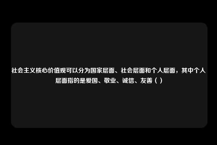 社会主义核心价值观可以分为国家层面、社会层面和个人层面，其中个人层面指的是爱国、敬业、诚信、友善（）