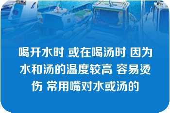 喝开水时 或在喝汤时 因为水和汤的温度较高 容易烫伤 常用嘴对水或汤的