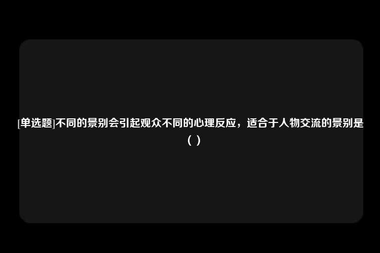 [单选题]不同的景别会引起观众不同的心理反应，适合于人物交流的景别是（）