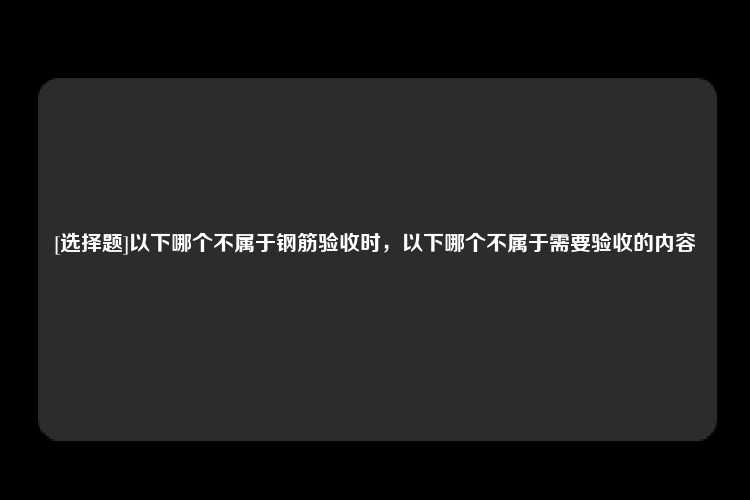 [选择题]以下哪个不属于钢筋验收时，以下哪个不属于需要验收的内容