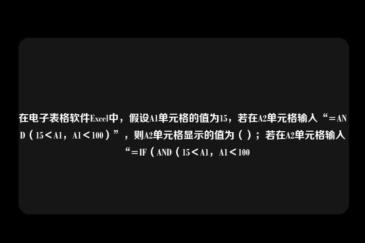 在电子表格软件Excel中，假设A1单元格的值为15，若在A2单元格输入“=AND（15＜A1，A1＜100）”，则A2单元格显示的值为（）；若在A2单元格输入“=IF（AND（15＜A1，A1＜100