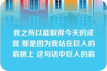 我之所以能取得今天的成就 那是因为我站在巨人的肩膀上 这句话中巨人的肩