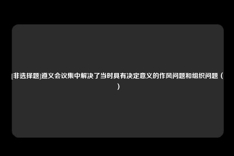 [非选择题]遵义会议集中解决了当时具有决定意义的作风问题和组织问题（）