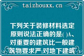 下列关于装修材料选定原则说法正确的是( )A、对重要的建筑比一般建筑物要求严;对地下建筑比下列关于装修材料选定原则说法正确的是( )A、对重要的建筑比一般建筑物要求严;对地下建筑比地上建筑严。B、对100m以上的建筑比对一般高层建筑要求严。C、对建筑物防火的重点部位，如公共活动区、楼梯、疏散走道及危险性大的场所等，其要求比一般建筑部位要求严。D、对顶棚的要求严于墙面，对墙面的要求又严于地面，对悬挂物(如窗帘、幕布等)的要求严于粘贴在基材上的物件。