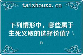 下列情形中，哪些属于生死义取的选择价值？\n