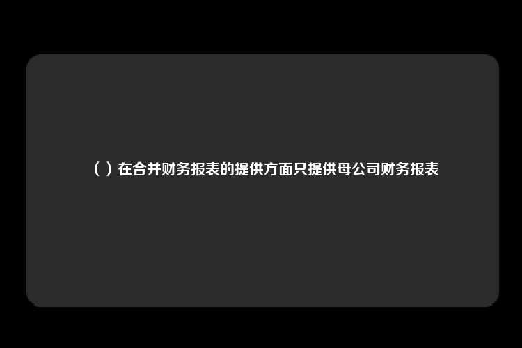 （）在合并财务报表的提供方面只提供母公司财务报表