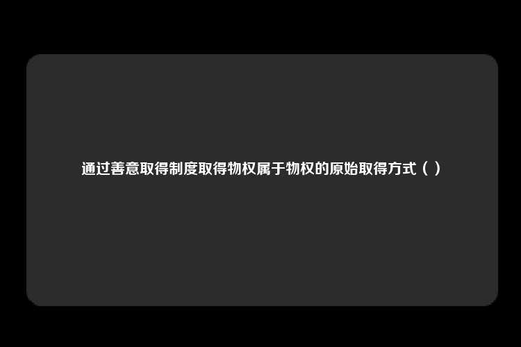 通过善意取得制度取得物权属于物权的原始取得方式（）