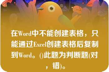 在Word中不能创建表格，只能通过Excel创建表格后复制到Word。()此题为判断题(对，错)。