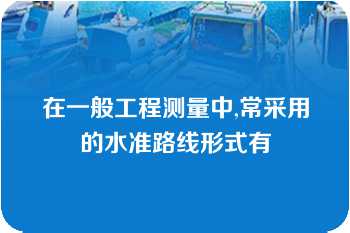 在一般工程测量中,常采用的水准路线形式有