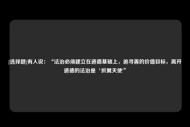 [选择题]有人说：“法治必须建立在道德基础上，追寻善的价值目标，离开道德的法治是‘折翼天使'”