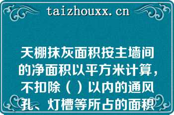 天棚抹灰面积按主墙间的净面积以平方米计算，不扣除（）以内的通风孔、灯槽等所占的面积