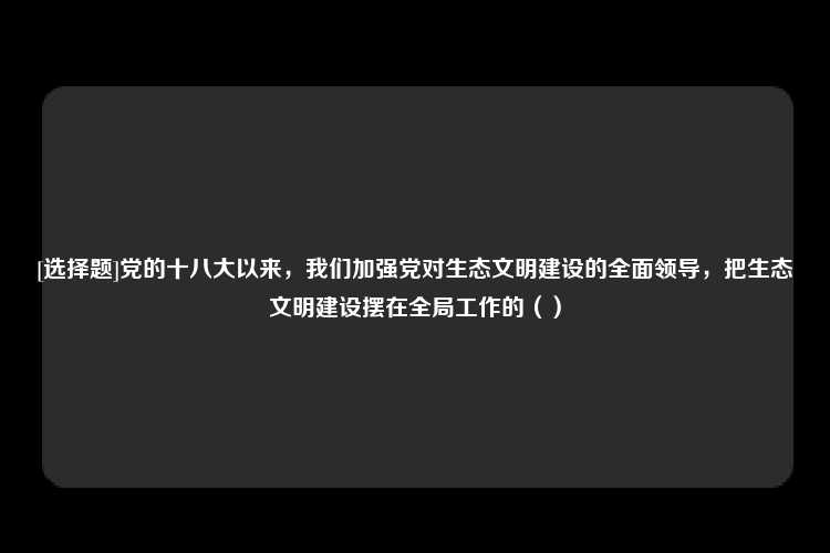 [选择题]党的十八大以来，我们加强党对生态文明建设的全面领导，把生态文明建设摆在全局工作的（）