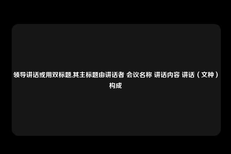 领导讲话或用双标题,其主标题由讲话者 会议名称 讲话内容 讲话（文种）构成