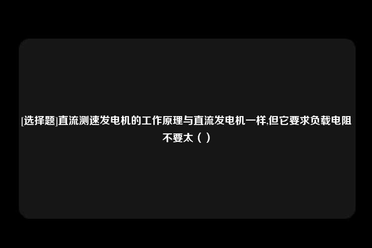 [选择题]直流测速发电机的工作原理与直流发电机一样,但它要求负载电阻不要太（）