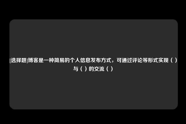 [选择题]博客是一种简易的个人信息发布方式，可通过评论等形式实现（）与（）的交流（）