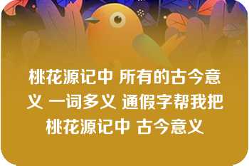 桃花源记中 所有的古今意义 一词多义 通假字帮我把桃花源记中 古今意义