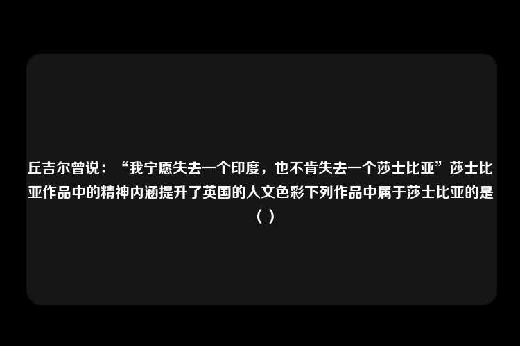 丘吉尔曾说：“我宁愿失去一个印度，也不肯失去一个莎士比亚”莎士比亚作品中的精神内涵提升了英国的人文色彩下列作品中属于莎士比亚的是（）