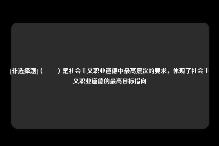 [非选择题]（　　）是社会主义职业道德中最高层次的要求，体现了社会主义职业道德的最高目标指向