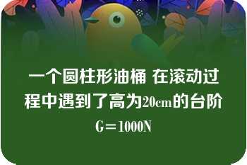 一个圆柱形油桶 在滚动过程中遇到了高为20cm的台阶 G=1000N 