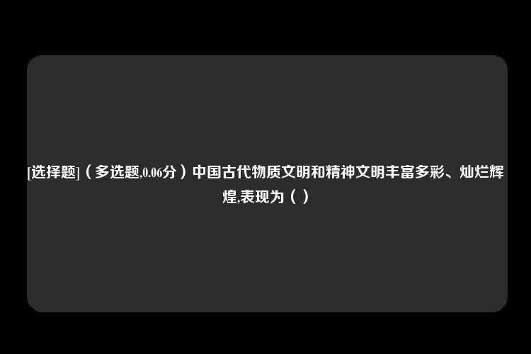 [选择题]（多选题,0.06分）中国古代物质文明和精神文明丰富多彩、灿烂辉煌,表现为（）