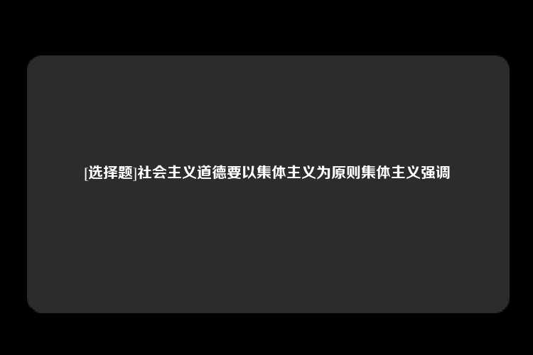 [选择题]社会主义道德要以集体主义为原则集体主义强调