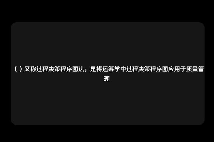 （）又称过程决策程序图法，是将运筹学中过程决策程序图应用于质量管理