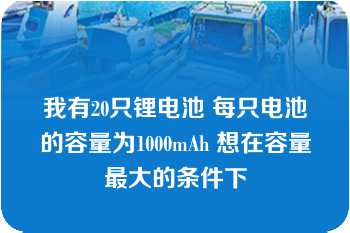 我有20只锂电池 每只电池的容量为1000mAh 想在容量最大的条件下