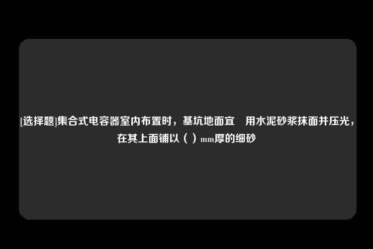 [选择题]集合式电容器室内布置时，基坑地面宜釆用水泥砂浆抹面并压光，在其上面铺以（）mm厚的细砂