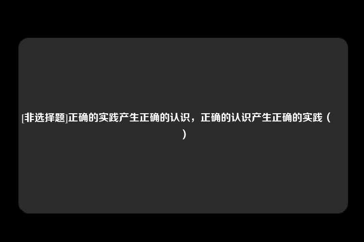 [非选择题]正确的实践产生正确的认识，正确的认识产生正确的实践（　　）