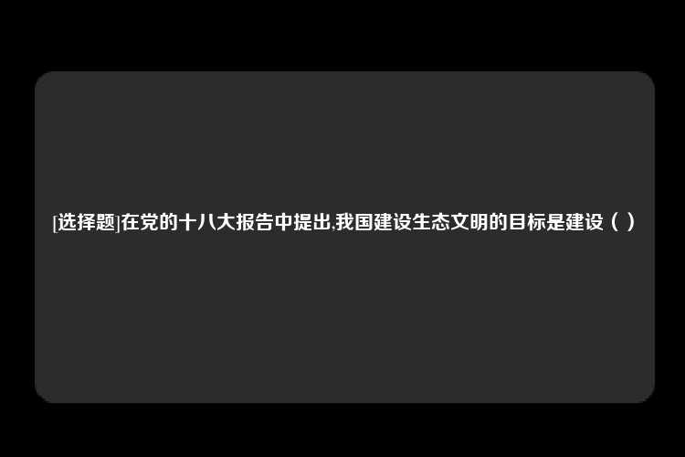 [选择题]在党的十八大报告中提出,我国建设生态文明的目标是建设（）