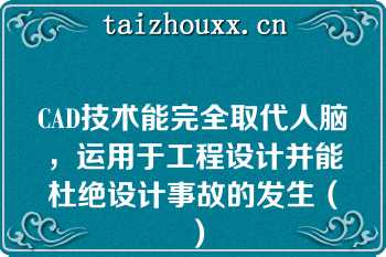 CAD技术能完全取代人脑，运用于工程设计并能杜绝设计事故的发生（）