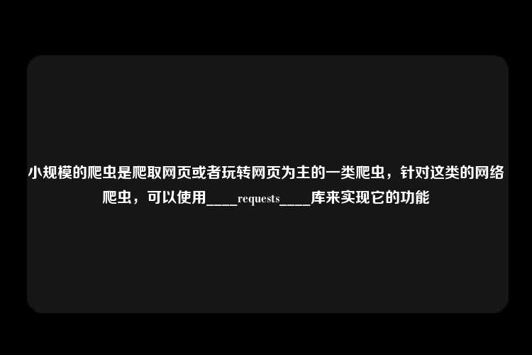 小规模的爬虫是爬取网页或者玩转网页为主的一类爬虫，针对这类的网络爬虫，可以使用____requests____库来实现它的功能