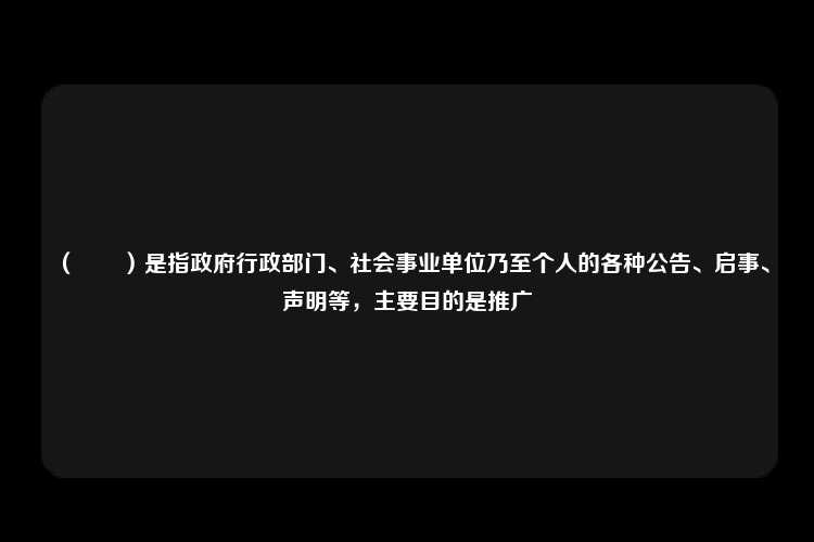 （　　）是指政府行政部门、社会事业单位乃至个人的各种公告、启事、声明等，主要目的是推广