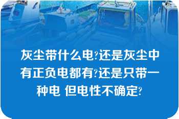 灰尘带什么电?还是灰尘中有正负电都有?还是只带一种电 但电性不确定?