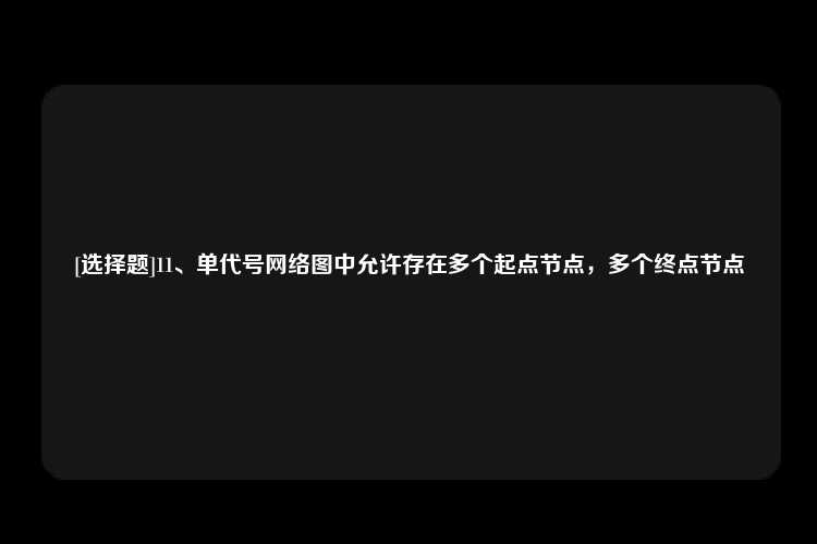 [选择题]11、单代号网络图中允许存在多个起点节点，多个终点节点