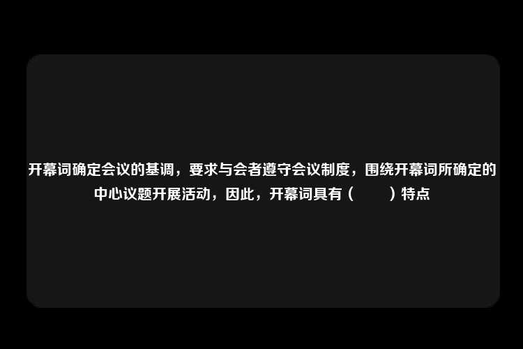 开幕词确定会议的基调，要求与会者遵守会议制度，围绕开幕词所确定的中心议题开展活动，因此，开幕词具有（　　）特点