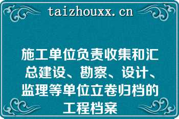 施工单位负责收集和汇总建设、勘察、设计、监理等单位立卷归档的工程档案