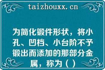 为简化锻件形状，将小孔、凹档、小台阶不予锻出而添加的那部分金属，称为（）