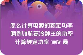 怎么计算电源的额定功率啊例如航嘉冷静王的功率计算额定功率 300W 最