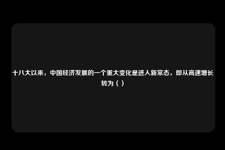 十八大以来，中国经济发展的一个重大变化是进入新常态，即从高速增长转为（）