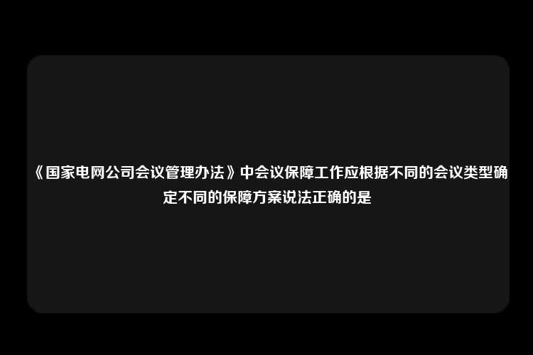 《国家电网公司会议管理办法》中会议保障工作应根据不同的会议类型确定不同的保障方案说法正确的是