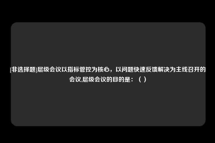 [非选择题]层级会议以指标管控为核心，以问题快速反馈解决为主线召开的会议,层级会议的目的是：（）