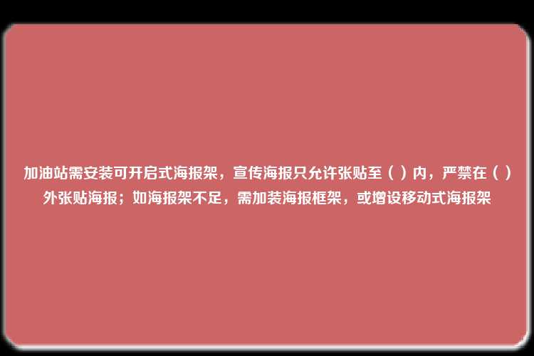 加油站需安装可开启式海报架，宣传海报只允许张贴至（）内，严禁在（）外张贴海报；如海报架不足，需加装海报框架，或增设移动式海报架