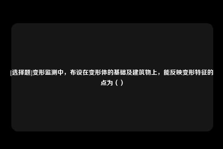 [选择题]变形监测中，布设在变形体的基础及建筑物上，能反映变形特征的点为（）