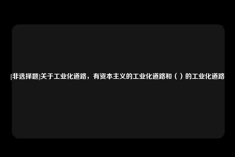 [非选择题]关于工业化道路，有资本主义的工业化道路和（）的工业化道路