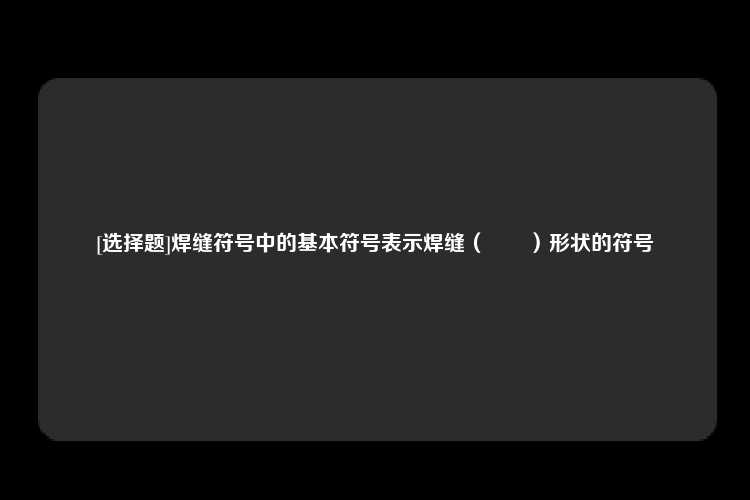 [选择题]焊缝符号中的基本符号表示焊缝（		）形状的符号