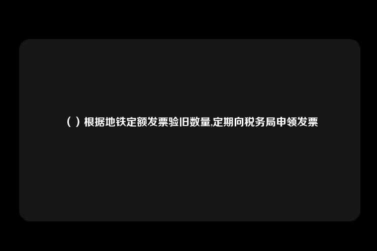 （）根据地铁定额发票验旧数量,定期向税务局申领发票