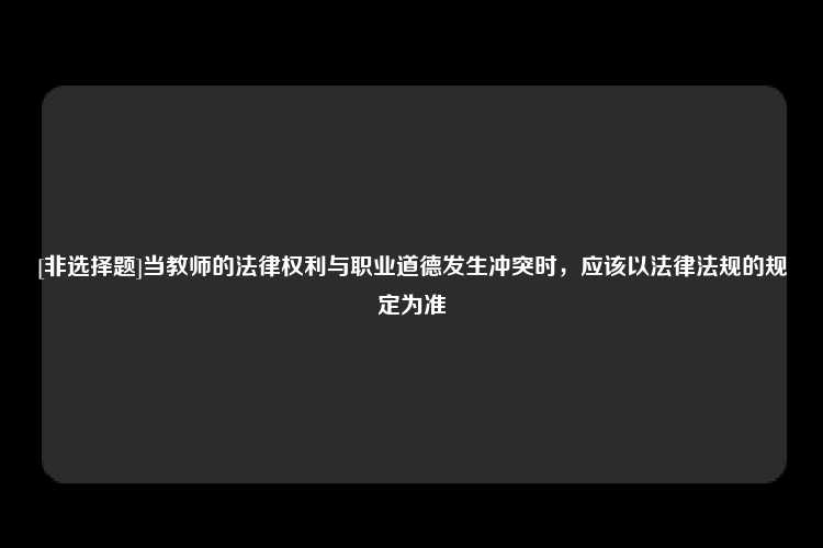 [非选择题]当教师的法律权利与职业道德发生冲突时，应该以法律法规的规定为准